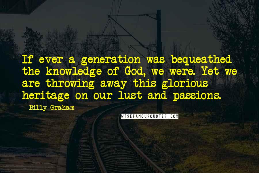 Billy Graham Quotes: If ever a generation was bequeathed the knowledge of God, we were. Yet we are throwing away this glorious heritage on our lust and passions.