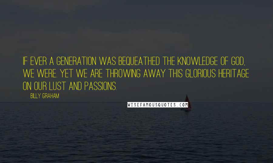 Billy Graham Quotes: If ever a generation was bequeathed the knowledge of God, we were. Yet we are throwing away this glorious heritage on our lust and passions.