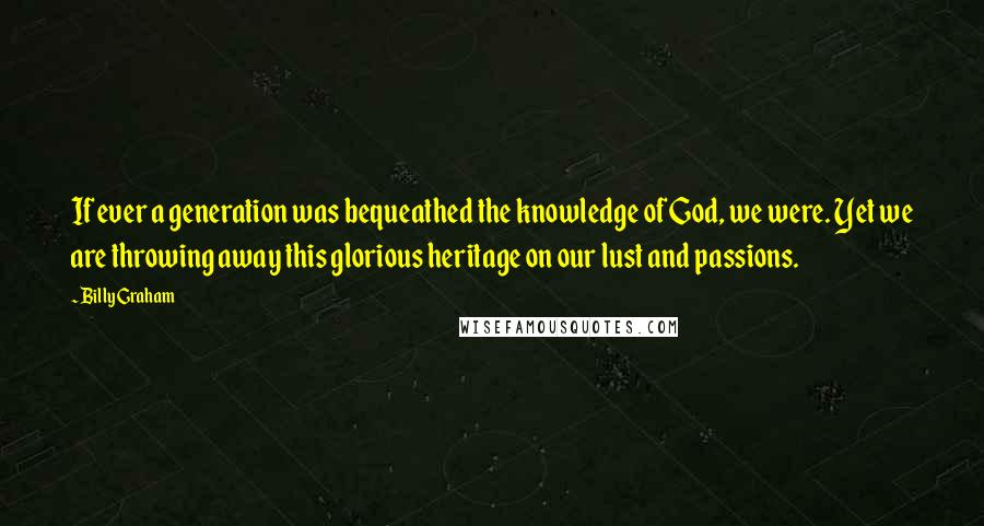 Billy Graham Quotes: If ever a generation was bequeathed the knowledge of God, we were. Yet we are throwing away this glorious heritage on our lust and passions.