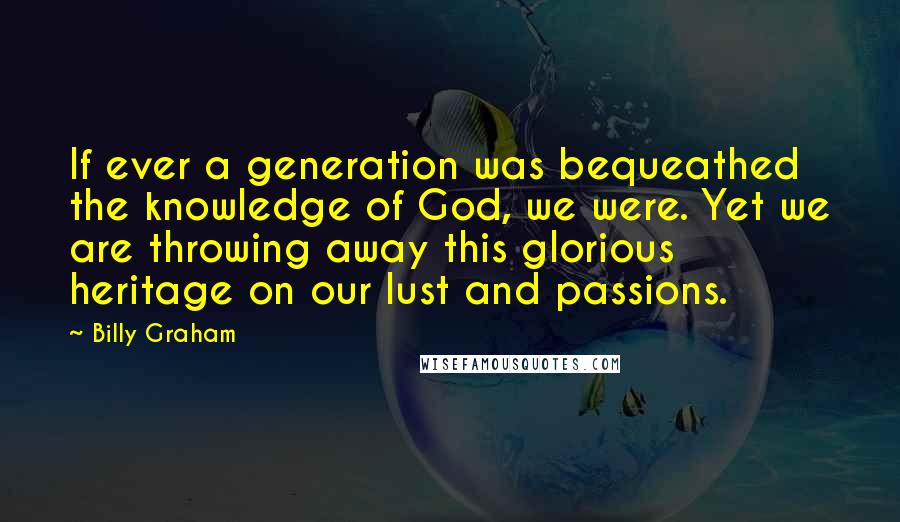 Billy Graham Quotes: If ever a generation was bequeathed the knowledge of God, we were. Yet we are throwing away this glorious heritage on our lust and passions.