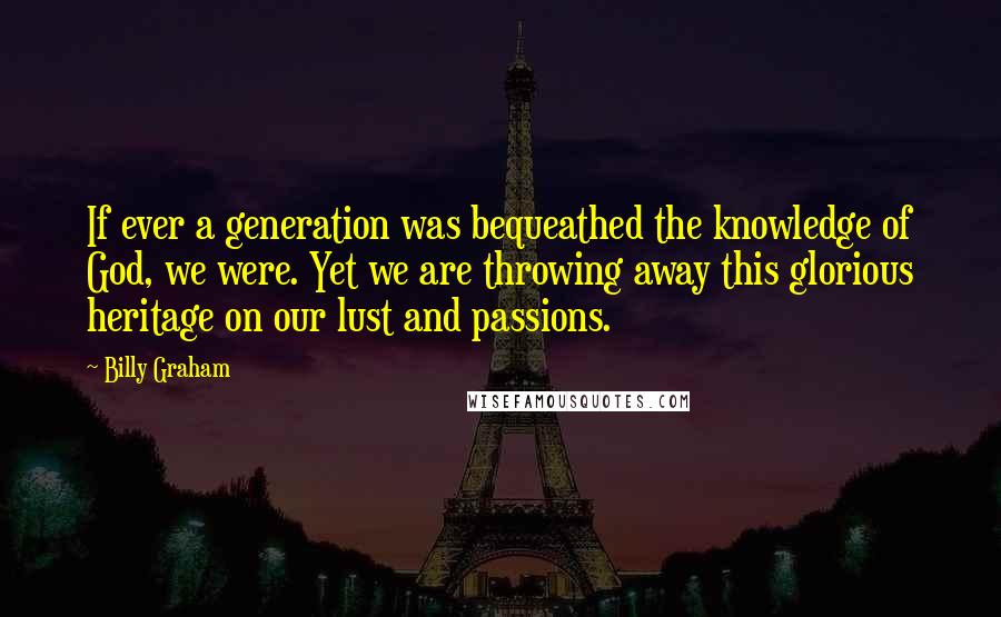 Billy Graham Quotes: If ever a generation was bequeathed the knowledge of God, we were. Yet we are throwing away this glorious heritage on our lust and passions.