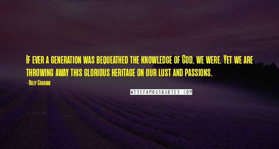 Billy Graham Quotes: If ever a generation was bequeathed the knowledge of God, we were. Yet we are throwing away this glorious heritage on our lust and passions.