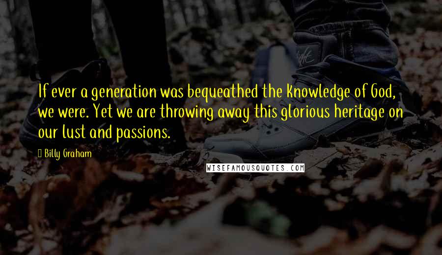 Billy Graham Quotes: If ever a generation was bequeathed the knowledge of God, we were. Yet we are throwing away this glorious heritage on our lust and passions.
