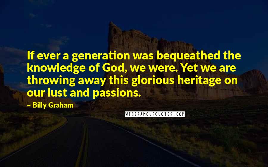 Billy Graham Quotes: If ever a generation was bequeathed the knowledge of God, we were. Yet we are throwing away this glorious heritage on our lust and passions.