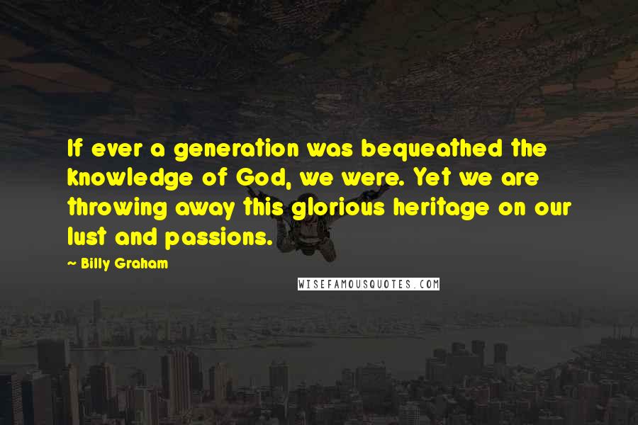 Billy Graham Quotes: If ever a generation was bequeathed the knowledge of God, we were. Yet we are throwing away this glorious heritage on our lust and passions.