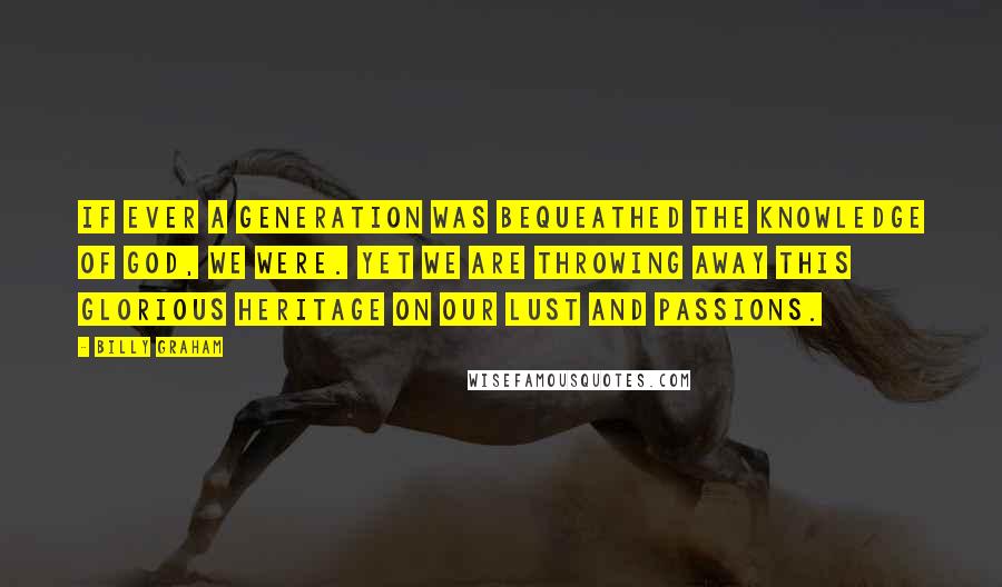 Billy Graham Quotes: If ever a generation was bequeathed the knowledge of God, we were. Yet we are throwing away this glorious heritage on our lust and passions.