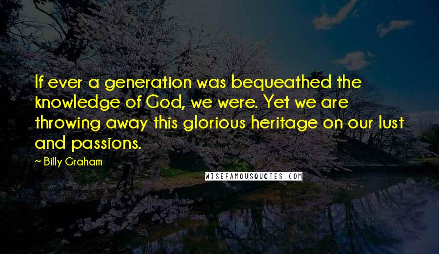 Billy Graham Quotes: If ever a generation was bequeathed the knowledge of God, we were. Yet we are throwing away this glorious heritage on our lust and passions.