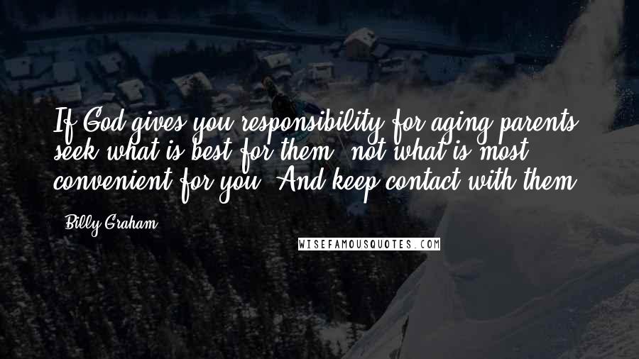 Billy Graham Quotes: If God gives you responsibility for aging parents, seek what is best for them, not what is most convenient for you. And keep contact with them!