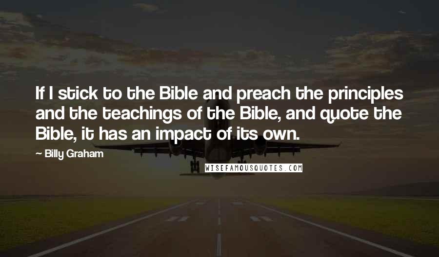 Billy Graham Quotes: If I stick to the Bible and preach the principles and the teachings of the Bible, and quote the Bible, it has an impact of its own.