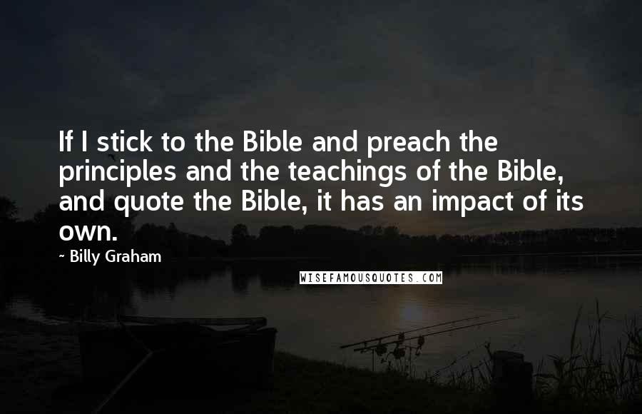 Billy Graham Quotes: If I stick to the Bible and preach the principles and the teachings of the Bible, and quote the Bible, it has an impact of its own.