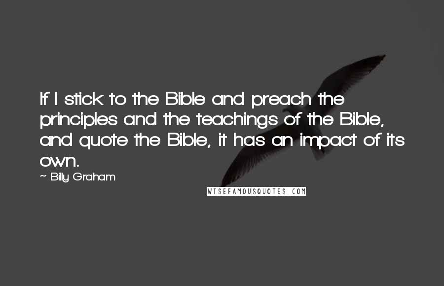 Billy Graham Quotes: If I stick to the Bible and preach the principles and the teachings of the Bible, and quote the Bible, it has an impact of its own.