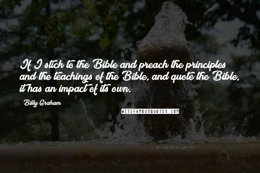 Billy Graham Quotes: If I stick to the Bible and preach the principles and the teachings of the Bible, and quote the Bible, it has an impact of its own.