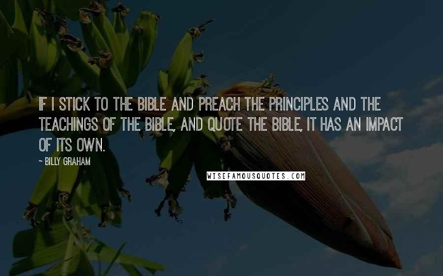 Billy Graham Quotes: If I stick to the Bible and preach the principles and the teachings of the Bible, and quote the Bible, it has an impact of its own.