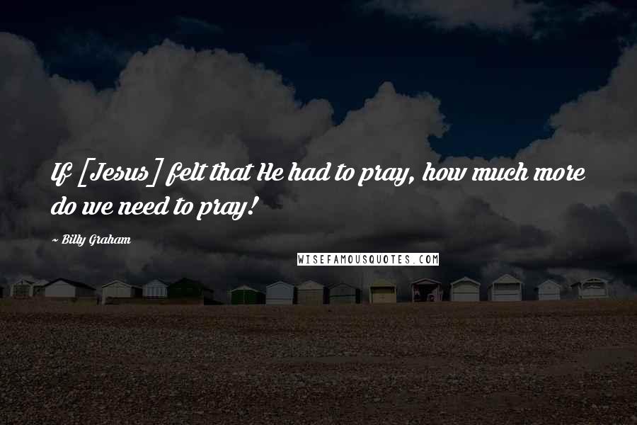 Billy Graham Quotes: If [Jesus] felt that He had to pray, how much more do we need to pray!