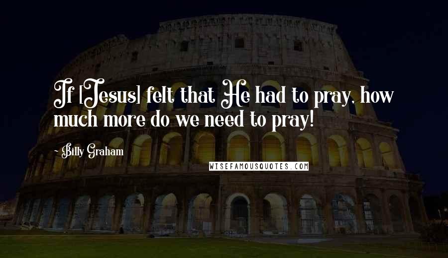 Billy Graham Quotes: If [Jesus] felt that He had to pray, how much more do we need to pray!