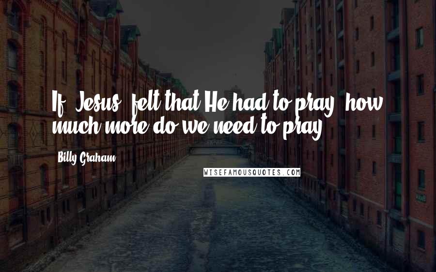 Billy Graham Quotes: If [Jesus] felt that He had to pray, how much more do we need to pray!
