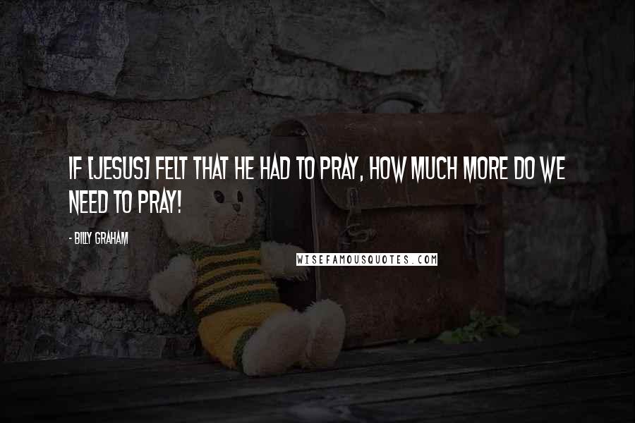 Billy Graham Quotes: If [Jesus] felt that He had to pray, how much more do we need to pray!