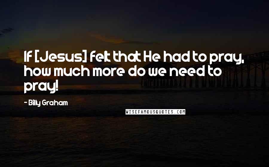 Billy Graham Quotes: If [Jesus] felt that He had to pray, how much more do we need to pray!