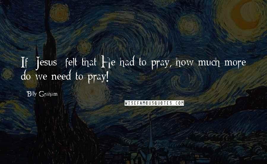 Billy Graham Quotes: If [Jesus] felt that He had to pray, how much more do we need to pray!