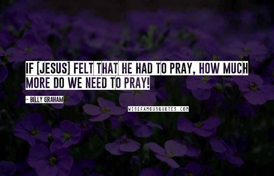 Billy Graham Quotes: If [Jesus] felt that He had to pray, how much more do we need to pray!