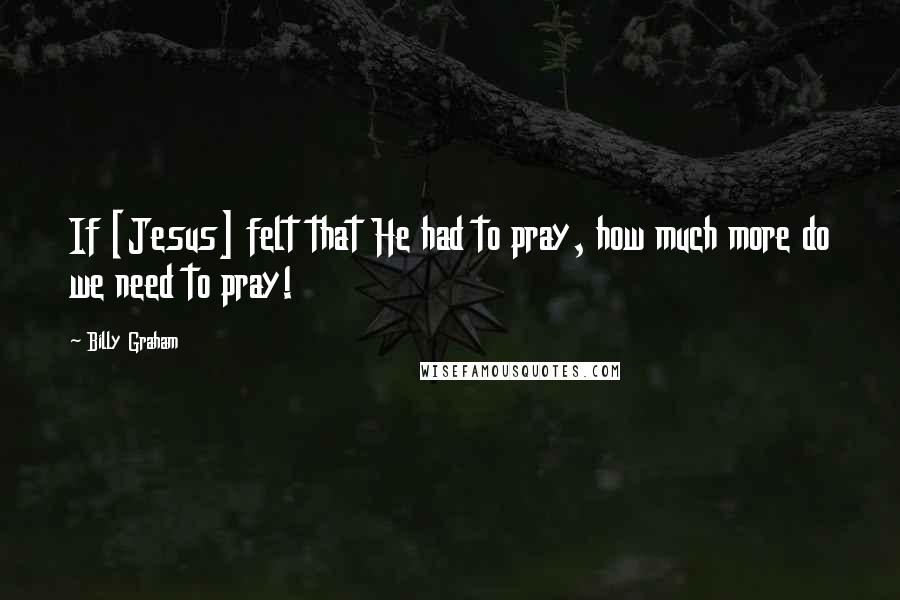 Billy Graham Quotes: If [Jesus] felt that He had to pray, how much more do we need to pray!