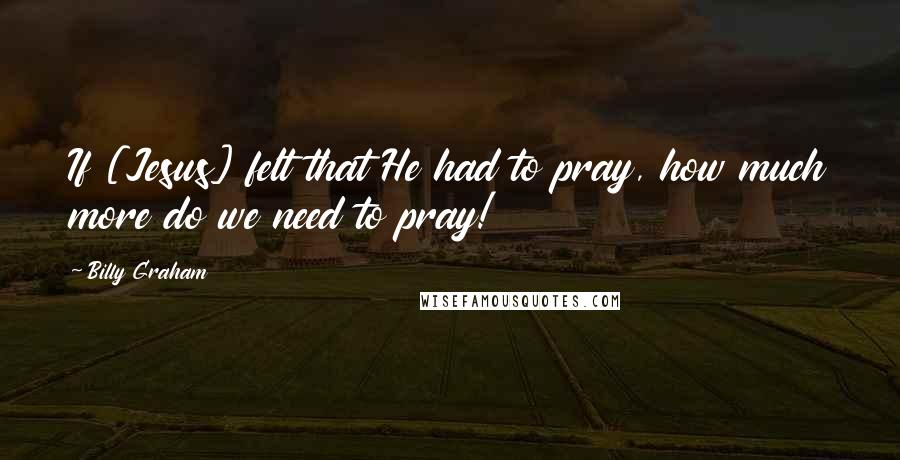 Billy Graham Quotes: If [Jesus] felt that He had to pray, how much more do we need to pray!