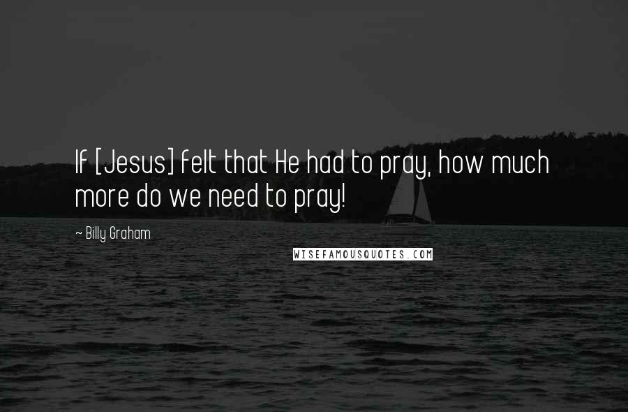 Billy Graham Quotes: If [Jesus] felt that He had to pray, how much more do we need to pray!