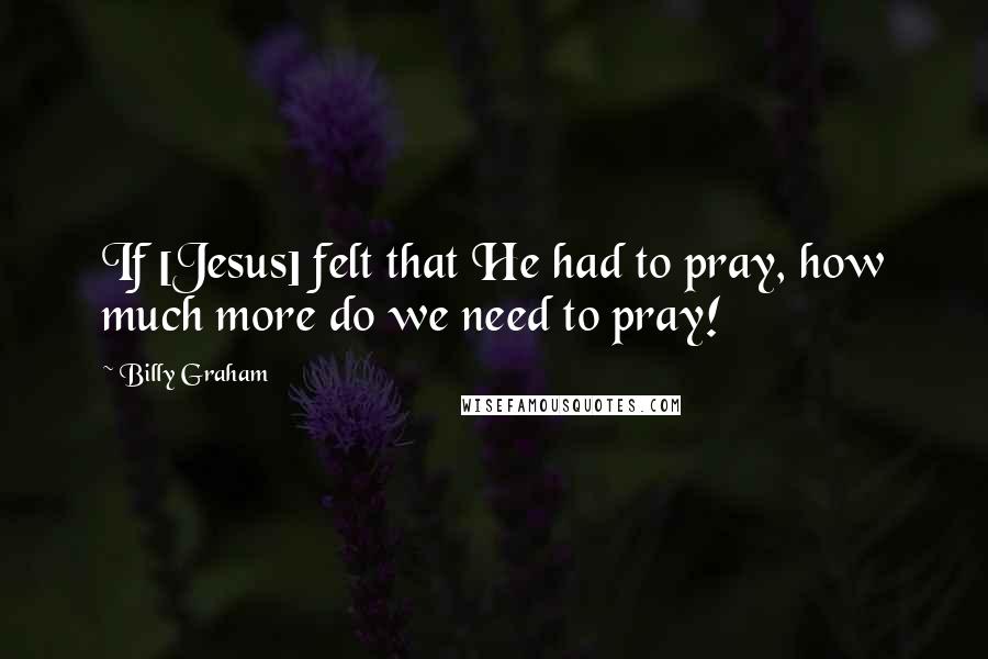 Billy Graham Quotes: If [Jesus] felt that He had to pray, how much more do we need to pray!