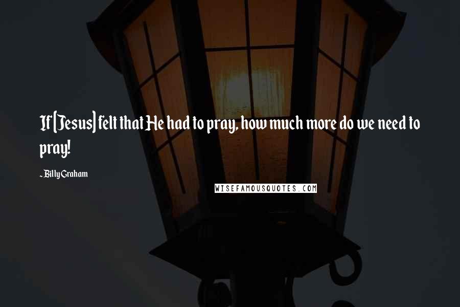 Billy Graham Quotes: If [Jesus] felt that He had to pray, how much more do we need to pray!