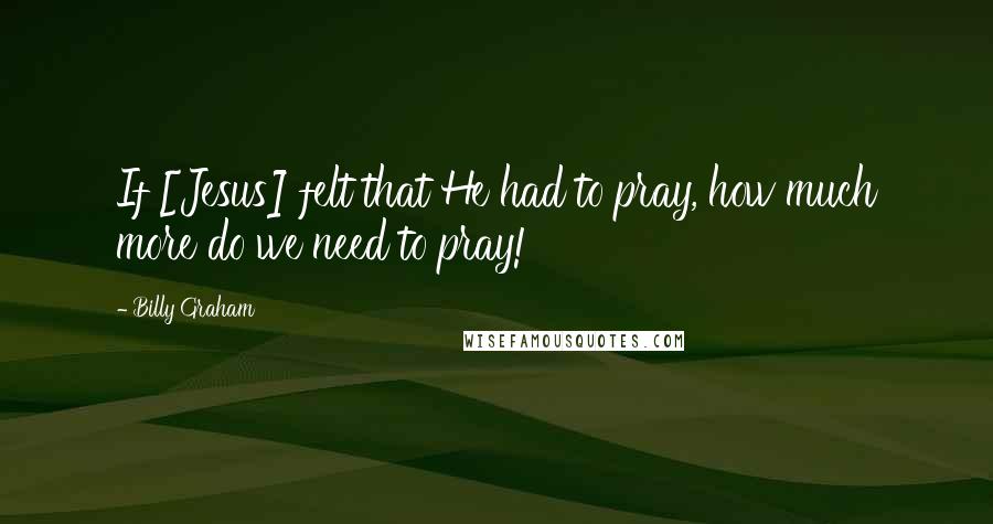 Billy Graham Quotes: If [Jesus] felt that He had to pray, how much more do we need to pray!