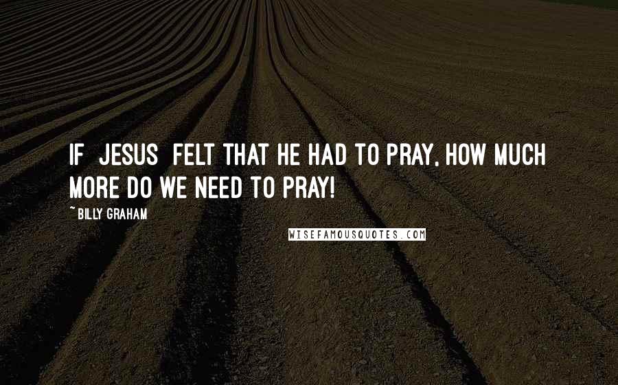 Billy Graham Quotes: If [Jesus] felt that He had to pray, how much more do we need to pray!