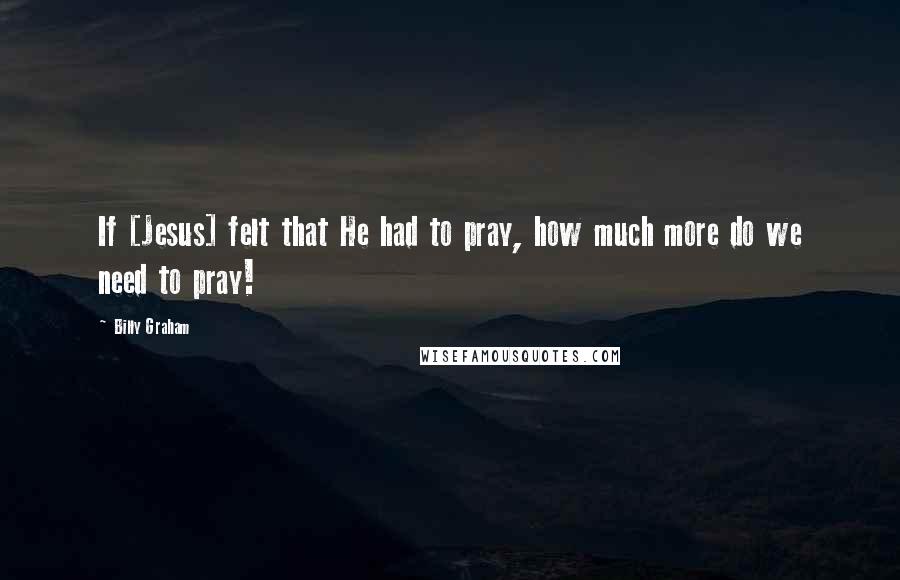 Billy Graham Quotes: If [Jesus] felt that He had to pray, how much more do we need to pray!