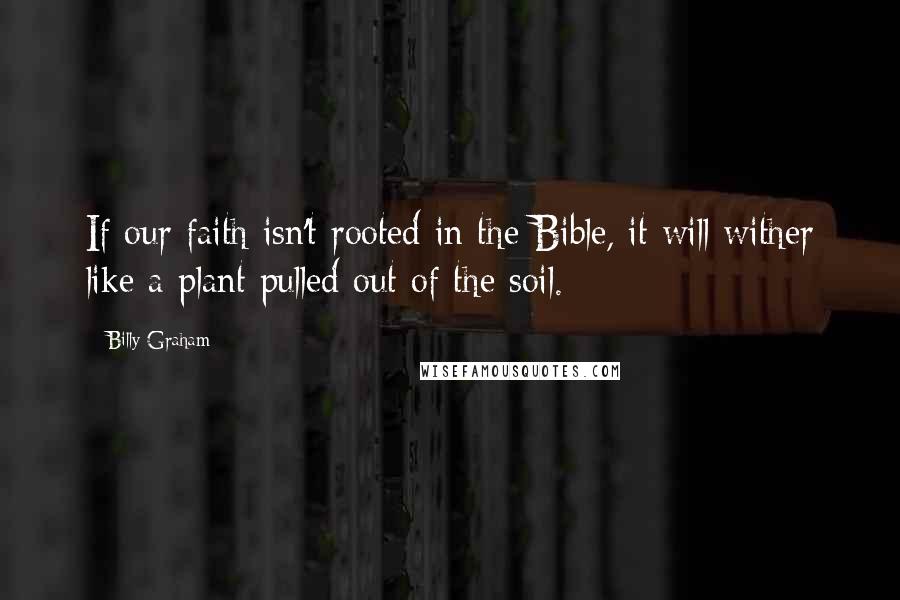 Billy Graham Quotes: If our faith isn't rooted in the Bible, it will wither like a plant pulled out of the soil.