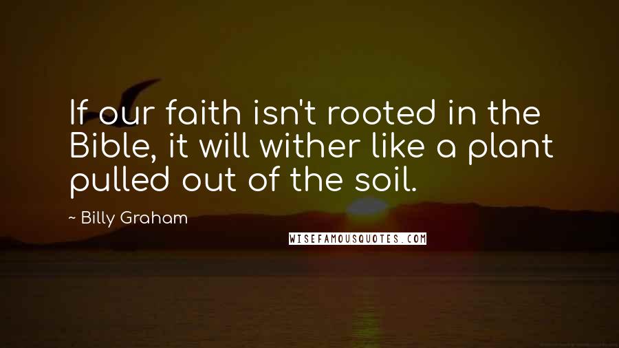 Billy Graham Quotes: If our faith isn't rooted in the Bible, it will wither like a plant pulled out of the soil.