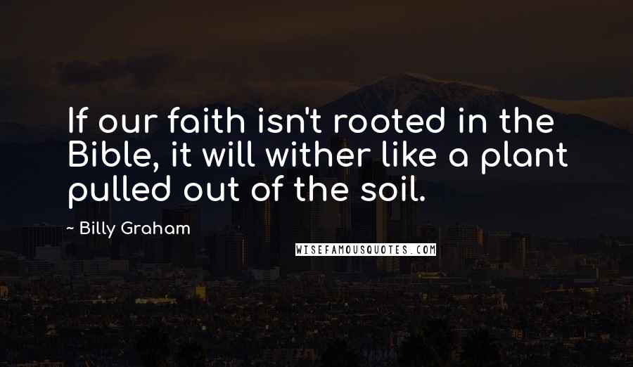 Billy Graham Quotes: If our faith isn't rooted in the Bible, it will wither like a plant pulled out of the soil.