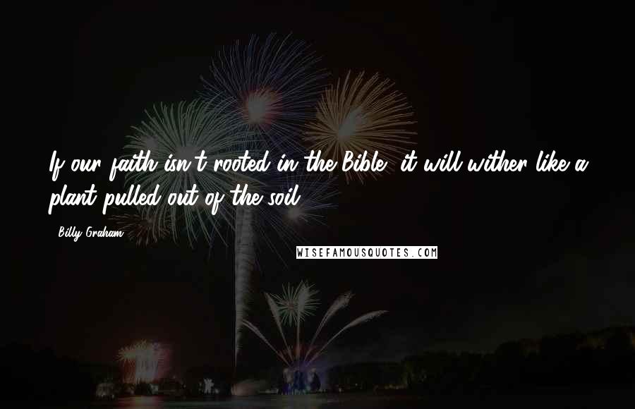 Billy Graham Quotes: If our faith isn't rooted in the Bible, it will wither like a plant pulled out of the soil.