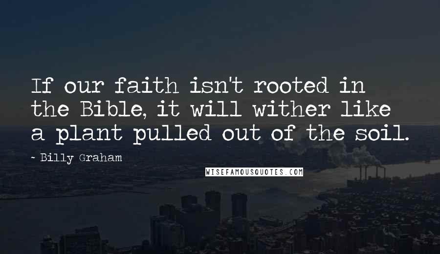 Billy Graham Quotes: If our faith isn't rooted in the Bible, it will wither like a plant pulled out of the soil.