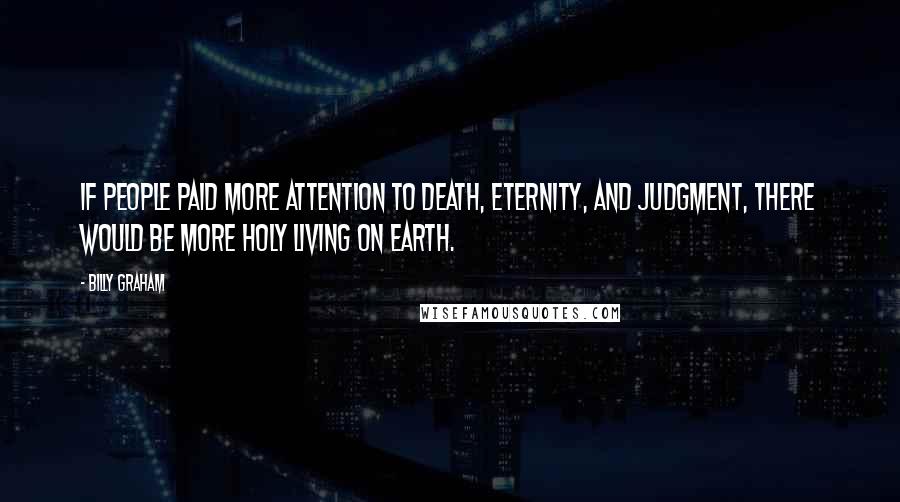 Billy Graham Quotes: If people paid more attention to death, eternity, and judgment, there would be more holy living on earth.