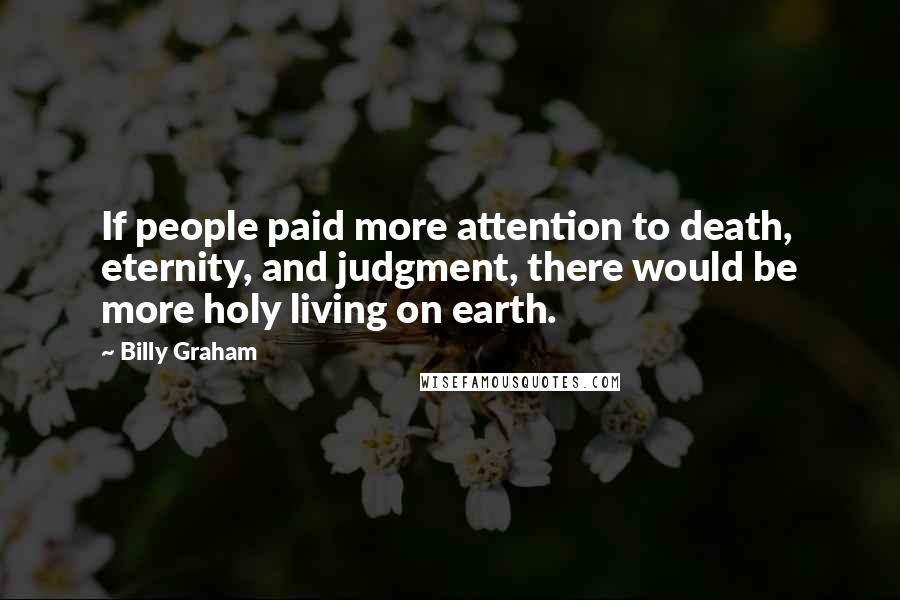 Billy Graham Quotes: If people paid more attention to death, eternity, and judgment, there would be more holy living on earth.