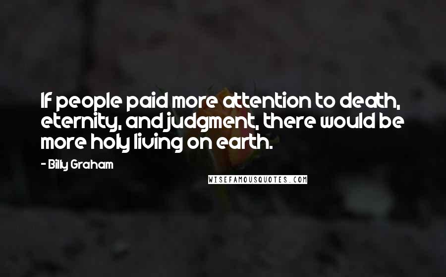 Billy Graham Quotes: If people paid more attention to death, eternity, and judgment, there would be more holy living on earth.