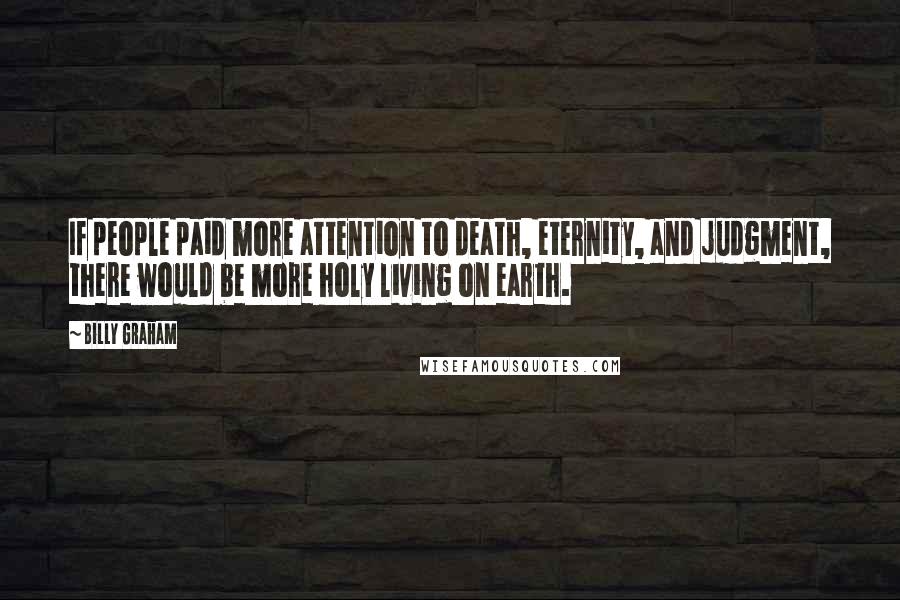 Billy Graham Quotes: If people paid more attention to death, eternity, and judgment, there would be more holy living on earth.