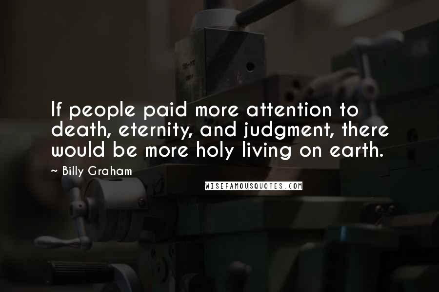 Billy Graham Quotes: If people paid more attention to death, eternity, and judgment, there would be more holy living on earth.