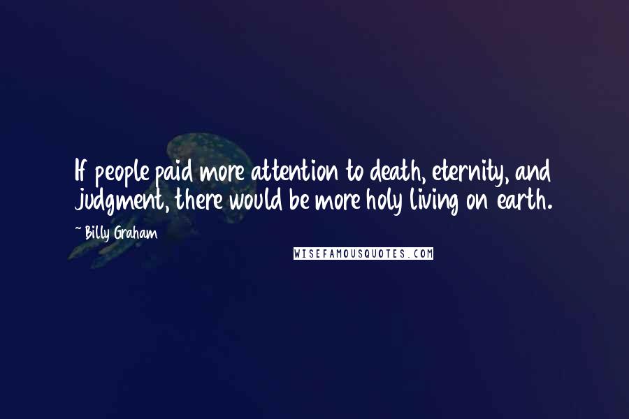 Billy Graham Quotes: If people paid more attention to death, eternity, and judgment, there would be more holy living on earth.