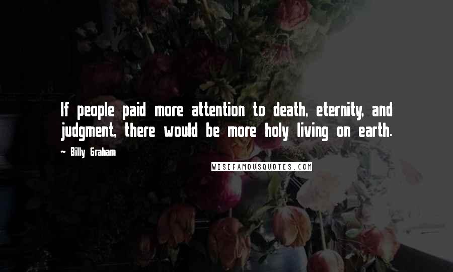 Billy Graham Quotes: If people paid more attention to death, eternity, and judgment, there would be more holy living on earth.