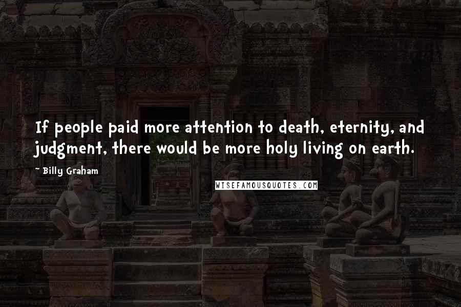 Billy Graham Quotes: If people paid more attention to death, eternity, and judgment, there would be more holy living on earth.