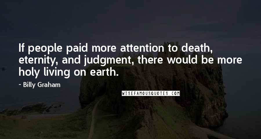 Billy Graham Quotes: If people paid more attention to death, eternity, and judgment, there would be more holy living on earth.