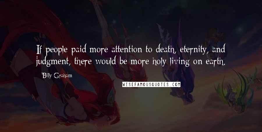 Billy Graham Quotes: If people paid more attention to death, eternity, and judgment, there would be more holy living on earth.