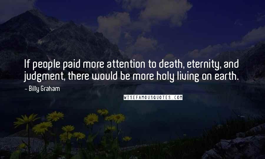 Billy Graham Quotes: If people paid more attention to death, eternity, and judgment, there would be more holy living on earth.