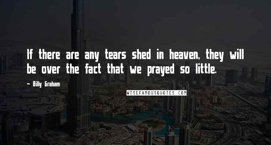 Billy Graham Quotes: If there are any tears shed in heaven, they will be over the fact that we prayed so little.