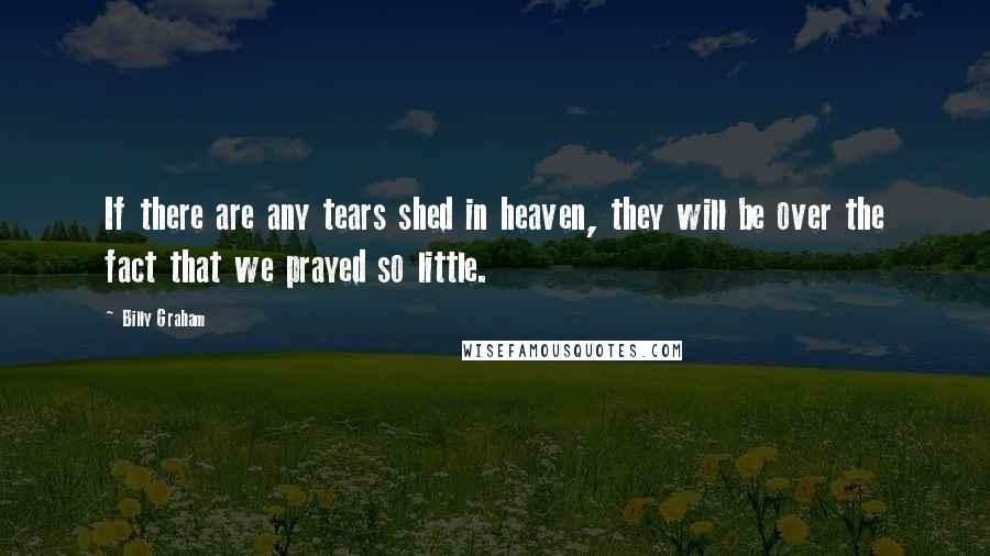 Billy Graham Quotes: If there are any tears shed in heaven, they will be over the fact that we prayed so little.